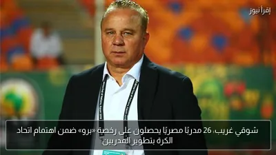 شوقي غريب: 26 مدربًا مصريًا يحصلون على رخصة «برو» ضمن اهتمام اتحاد الكرة بتطوير المدربين