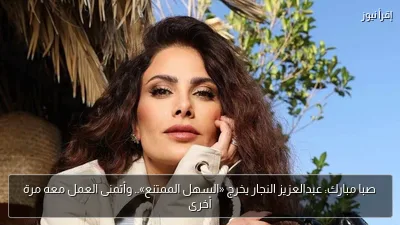 صبا مبارك: عبدالعزيز النجار يخرج «السهل الممتنع».. وأتمنى العمل معه مرة أخرى