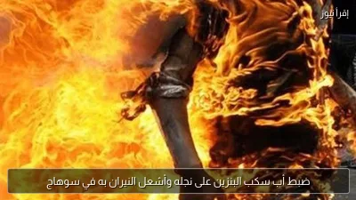 ضبط أب سكب البنزين على نجله وأشعل النيران به في سوهاج
