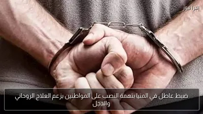 ضبط عاطل في المنيا بتهمة النصب على المواطنين بزعم العلاج الروحاني والدجل