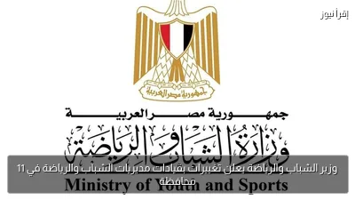 وزير الشباب والرياضة يعلن تغييرات بقيادات مديريات الشباب والرياضة في 11 محافظة