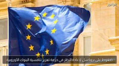ضغوط على بروكسل لإعادة النظر في حزمة تعزيز تنافسية البنوك الأوروبية