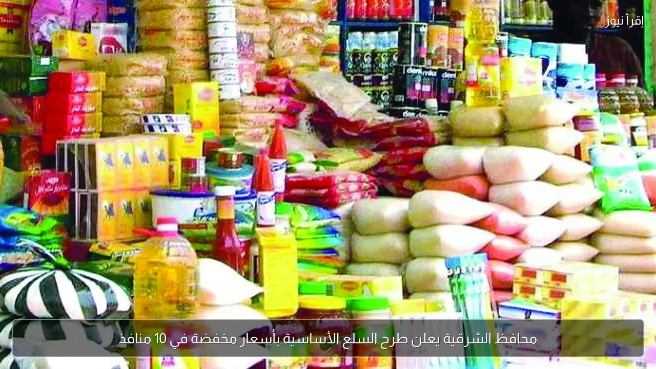 محافظ الشرقية يعلن طرح السلع الأساسية بأسعار مخفضة في 10 منافذ