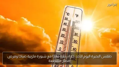 طقس البحيرة اليوم الأحد: حارة رطبة نهارًا مع شبورة مائية صباحًا وفرص أمطار متقطعة