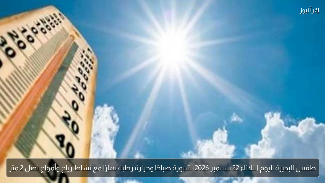 طقس البحيرة اليوم الثلاثاء 22 سبتمبر 2026: شبورة صباحًا وحرارة رطبة نهارًا مع نشاط رياح وأمواج تصل 2 متر