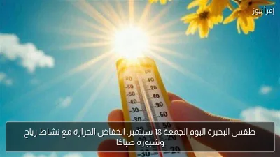 طقس البحيرة اليوم الجمعة 18 سبتمبر: انخفاض الحرارة مع نشاط رياح وشبورة صباحًا