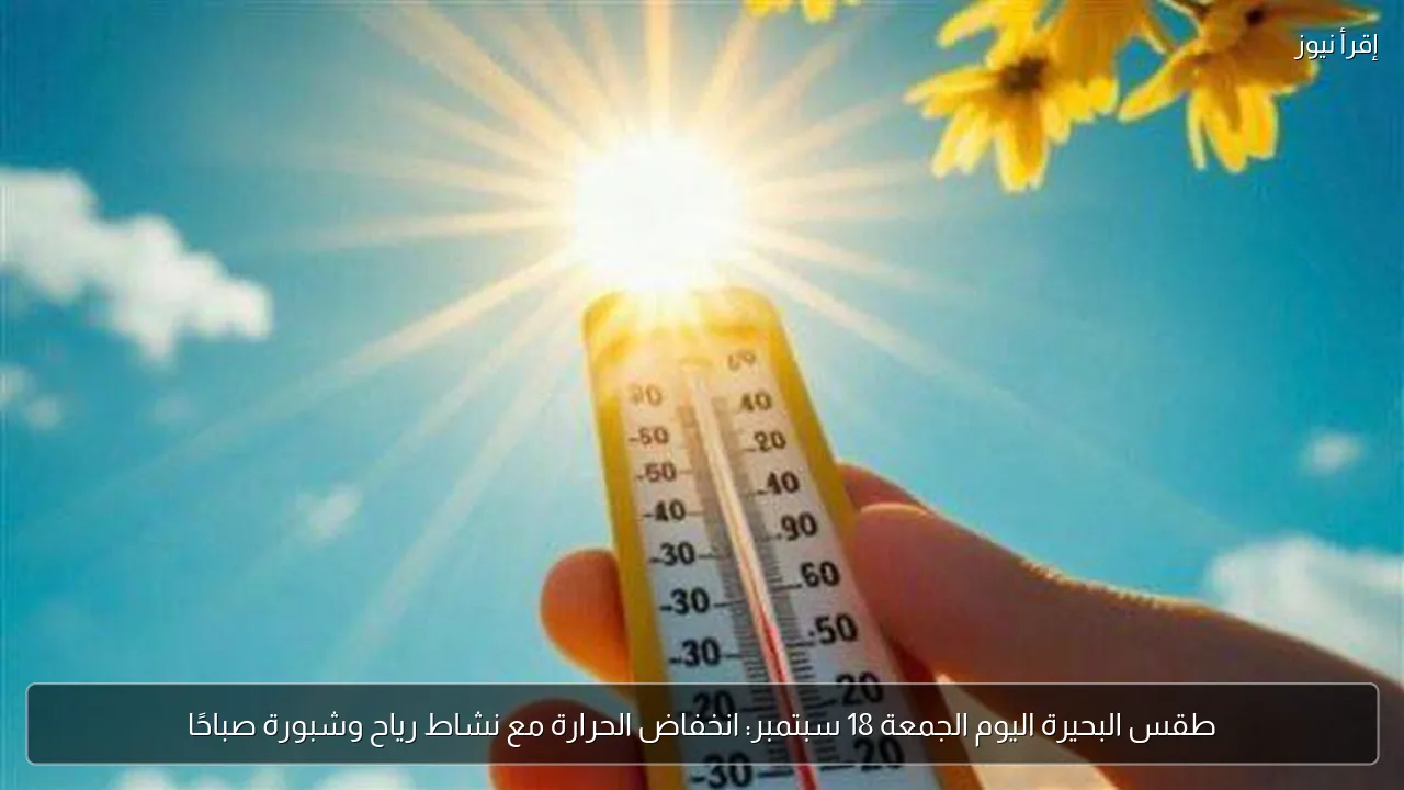 طقس البحيرة اليوم الجمعة 18 سبتمبر: انخفاض الحرارة مع نشاط رياح وشبورة صباحًا