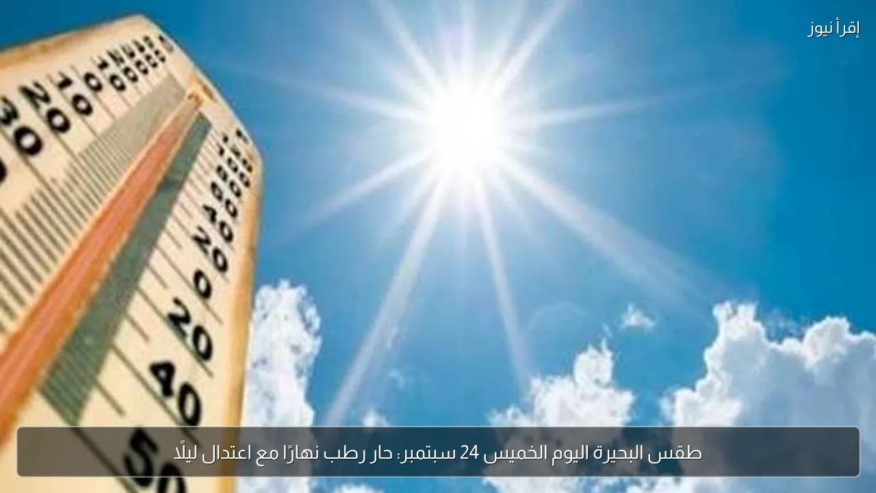 طقس البحيرة اليوم الخميس 24 سبتمبر: حار رطب نهارًا مع اعتدال ليلًا