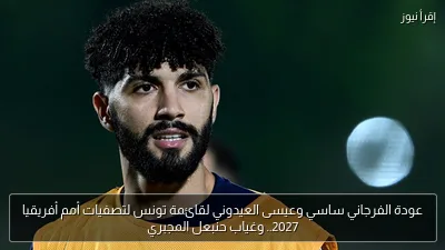 عودة الفرجاني ساسي وعيسى العيدوني لقائمة تونس لتصفيات أمم أفريقيا 2027.. وغياب حنبعل المجبري