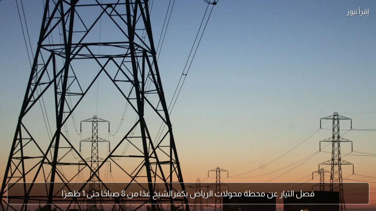 فصل التيار عن محطة محولات الرياض بكفرالشيخ غدًا من 8 صباحًا حتى 1 ظهرًا