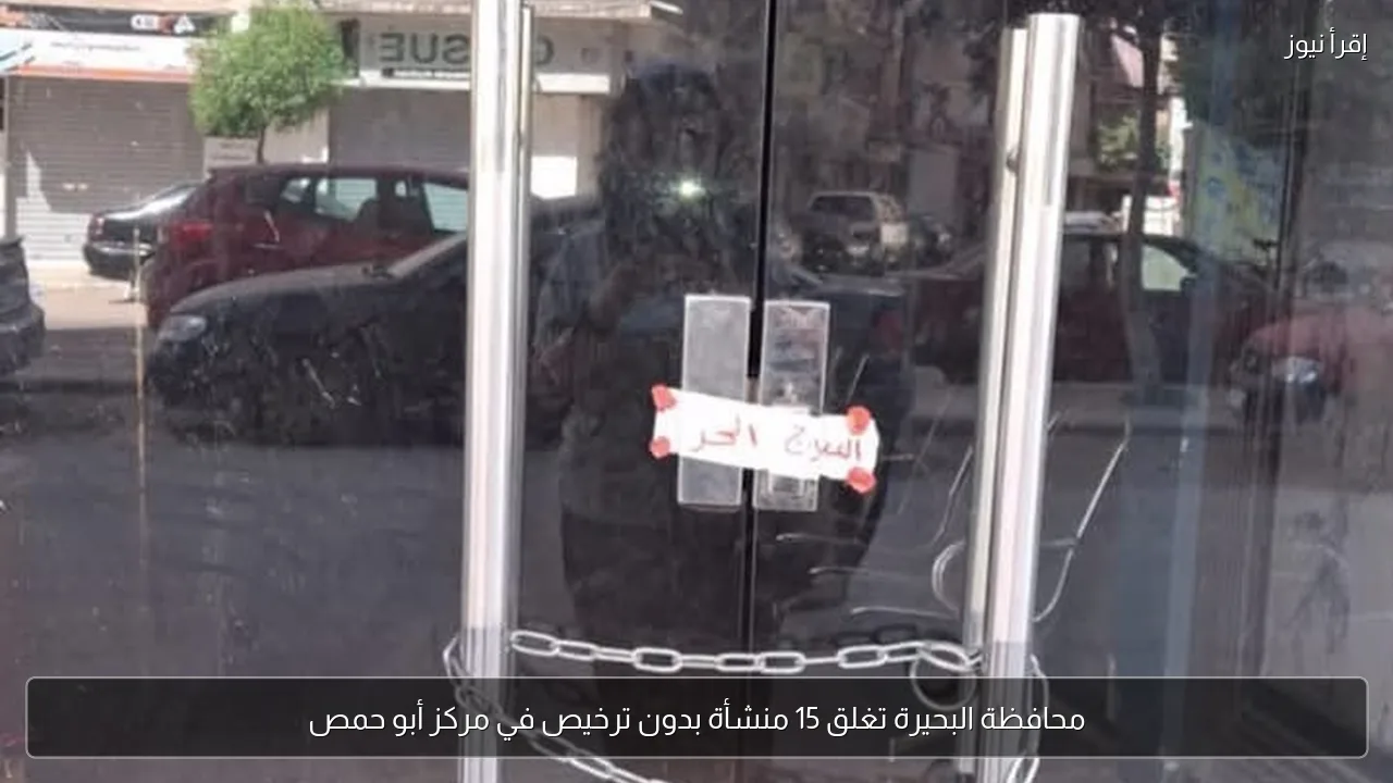 محافظة البحيرة تغلق 15 منشأة بدون ترخيص في مركز أبو حمص