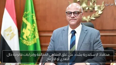 محافظ الإسكندرية يشدد على غلق المقاهي المخالفة وإجراءات قانونية حال التعدي أو الإزعاج