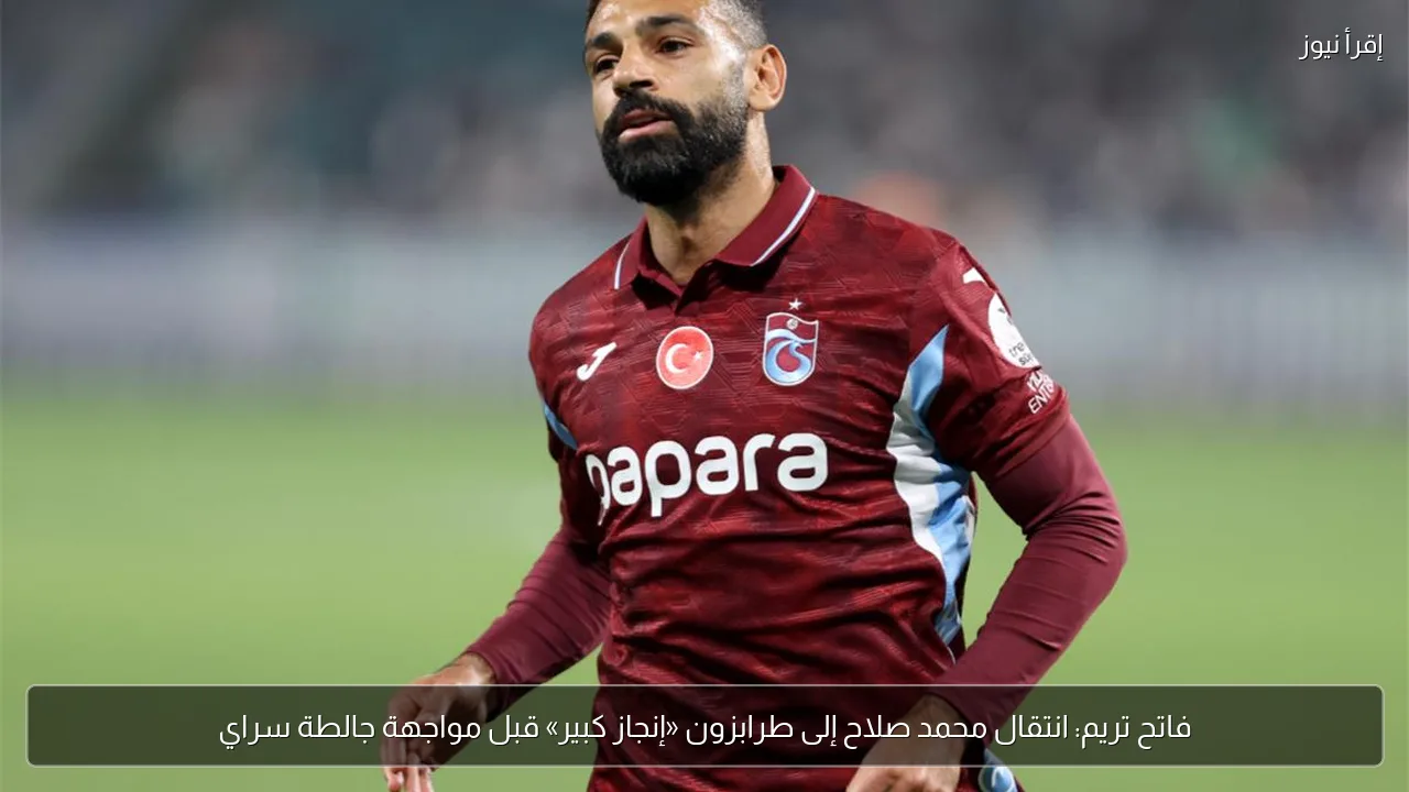 فاتح تريم: انتقال محمد صلاح إلى طرابزون «إنجاز كبير» قبل مواجهة جالطة سراي