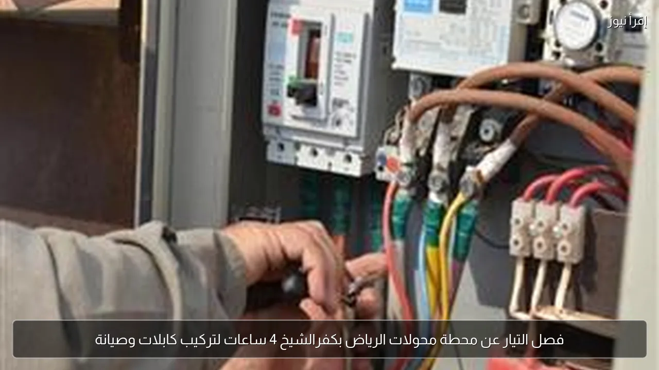 فصل التيار عن محطة محولات الرياض بكفرالشيخ 4 ساعات لتركيب كابلات وصيانة