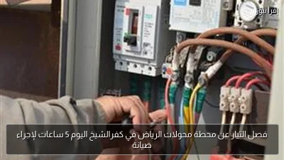 فصل التيار عن محطة محولات الرياض في كفرالشيخ اليوم 5 ساعات لإجراء صيانة