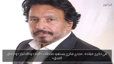 في ذكرى ميلاده.. مجدي فكري يستعيد محطات «الوتد» و«الاختيار» و«زقاق المدق»