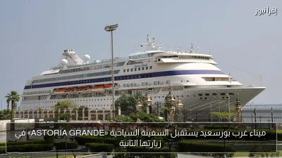 ميناء غرب بورسعيد يستقبل السفينة السياحية «ASTORIA GRANDE» في زيارتها الثانية