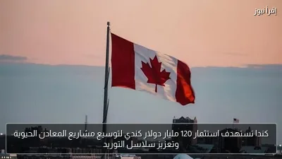 كندا تستهدف استثمار 120 مليار دولار كندي لتوسيع مشاريع المعادن الحيوية وتعزيز سلاسل التوريد