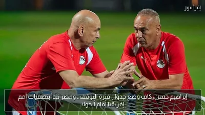 إبراهيم حسن: كاف وضع جدول فترة التوقف.. ومصر تبدأ بتصفيات أمم إفريقيا أمام أنجولا