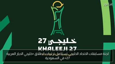 لجنة مسابقات الاتحاد الخليجي تستكمل ترتيبات انطلاق «خليجي الديار العربية 27» في السعودية