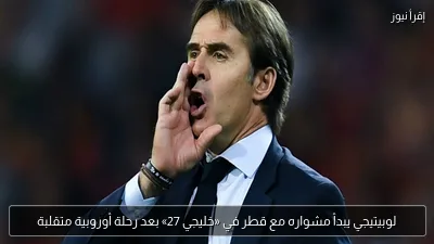لوبيتيجي يبدأ مشواره مع قطر في «خليجي 27» بعد رحلة أوروبية متقلبة