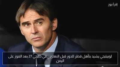 لوبيتيجي يشيد بتأهل قطر للدور قبل النهائي في خليجي 27 بعد الفوز على اليمن
