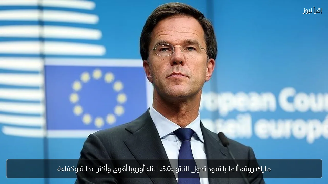 مارك روته: ألمانيا تقود تحول الناتو «3.0» لبناء أوروبا أقوى وأكثر عدالة وكفاءة