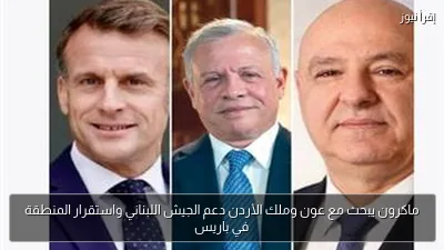 ماكرون يبحث مع عون وملك الأردن دعم الجيش اللبناني واستقرار المنطقة في باريس