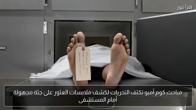 مباحث كوم أمبو تكثف التحريات لكشف ملابسات العثور على جثة مجهولة أمام المستشفى