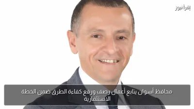 محافظ أسوان يتابع أعمال رصف ورفع كفاءة الطرق ضمن الخطة الاستثمارية