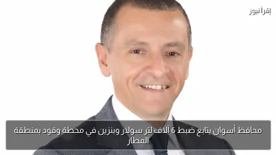 محافظ أسوان يتابع ضبط 6 آلاف لتر سولار وبنزين في محطة وقود بمنطقة المطار