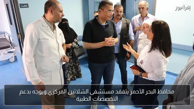 محافظ البحر الأحمر يتفقد مستشفى الشلاتين المركزي ويوجه بدعم التخصصات الطبية