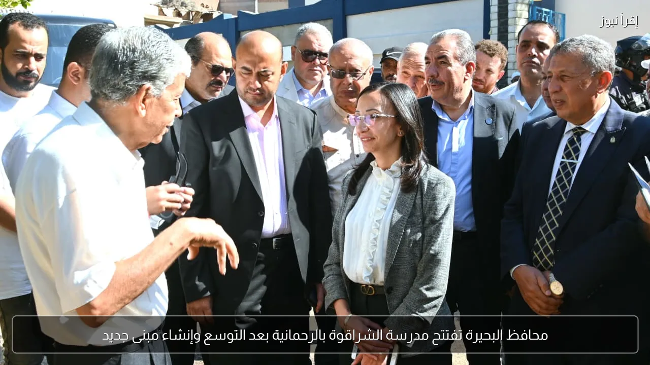 محافظ البحيرة تفتتح مدرسة الشراقوة بالرحمانية بعد التوسع وإنشاء مبنى جديد