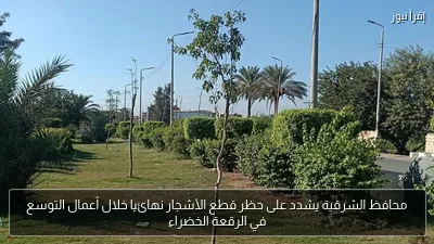 محافظ الشرقية يشدد على حظر قطع الأشجار نهائيا خلال أعمال التوسع في الرقعة الخضراء