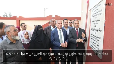 محافظ الشرقية يفتتح تطوير مدرسة سميرة عبد العزيز في ههيا بتكلفة 17.5 مليون جنيه