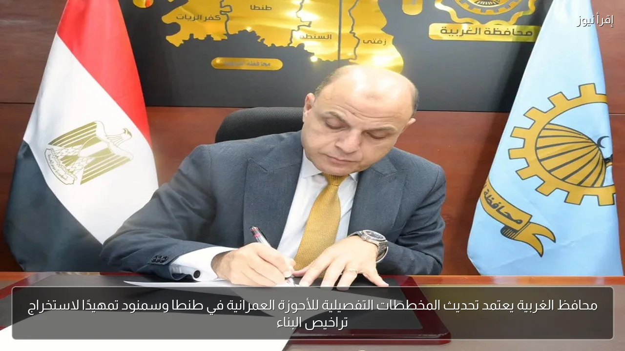محافظ الغربية يعتمد تحديث المخططات التفصيلية للأحوزة العمرانية في طنطا وسمنود تمهيدًا لاستخراج تراخيص البناء