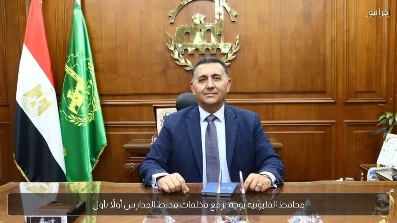 محافظ القليوبية يوجه برفع مخلفات محيط المدارس أولًا بأول