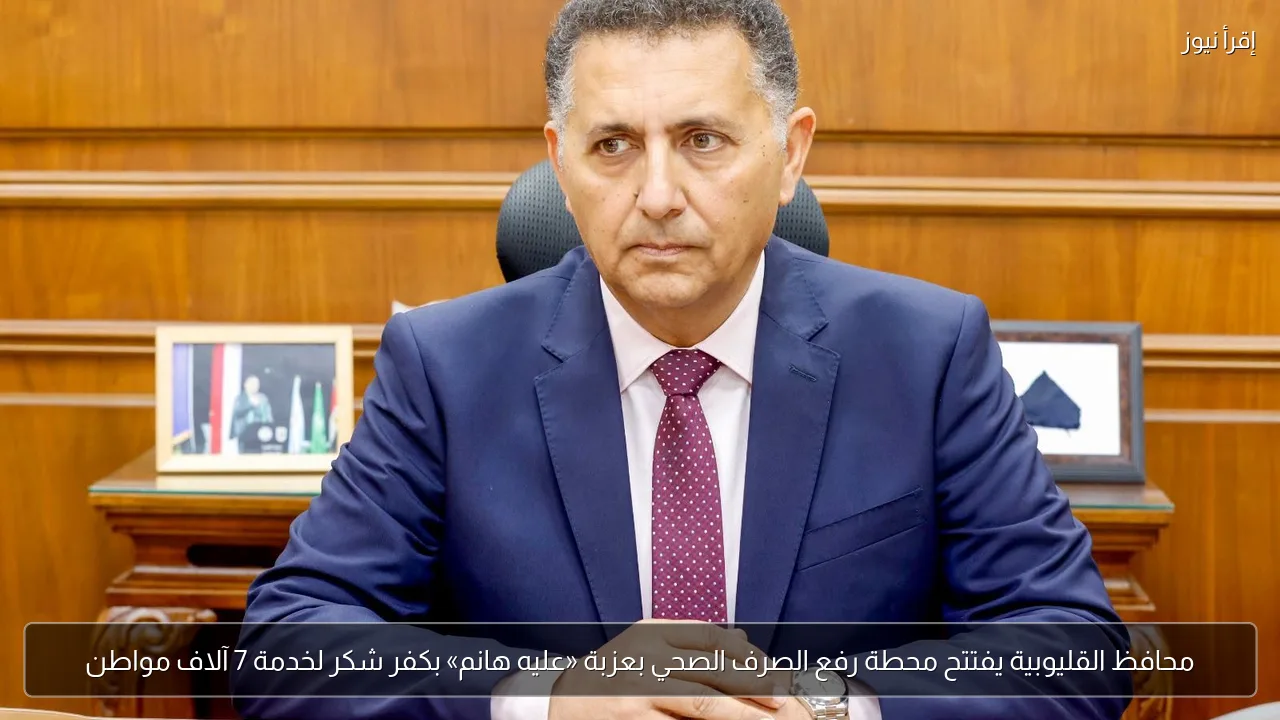 محافظ القليوبية يفتتح محطة رفع الصرف الصحي بعزبة «عليه هانم» بكفر شكر لخدمة 7 آلاف مواطن