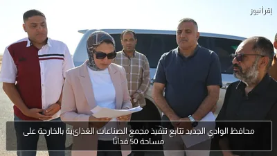 محافظ الوادي الجديد تتابع تنفيذ مجمع الصناعات الغذائية بالخارجة على مساحة 50 فدانًا