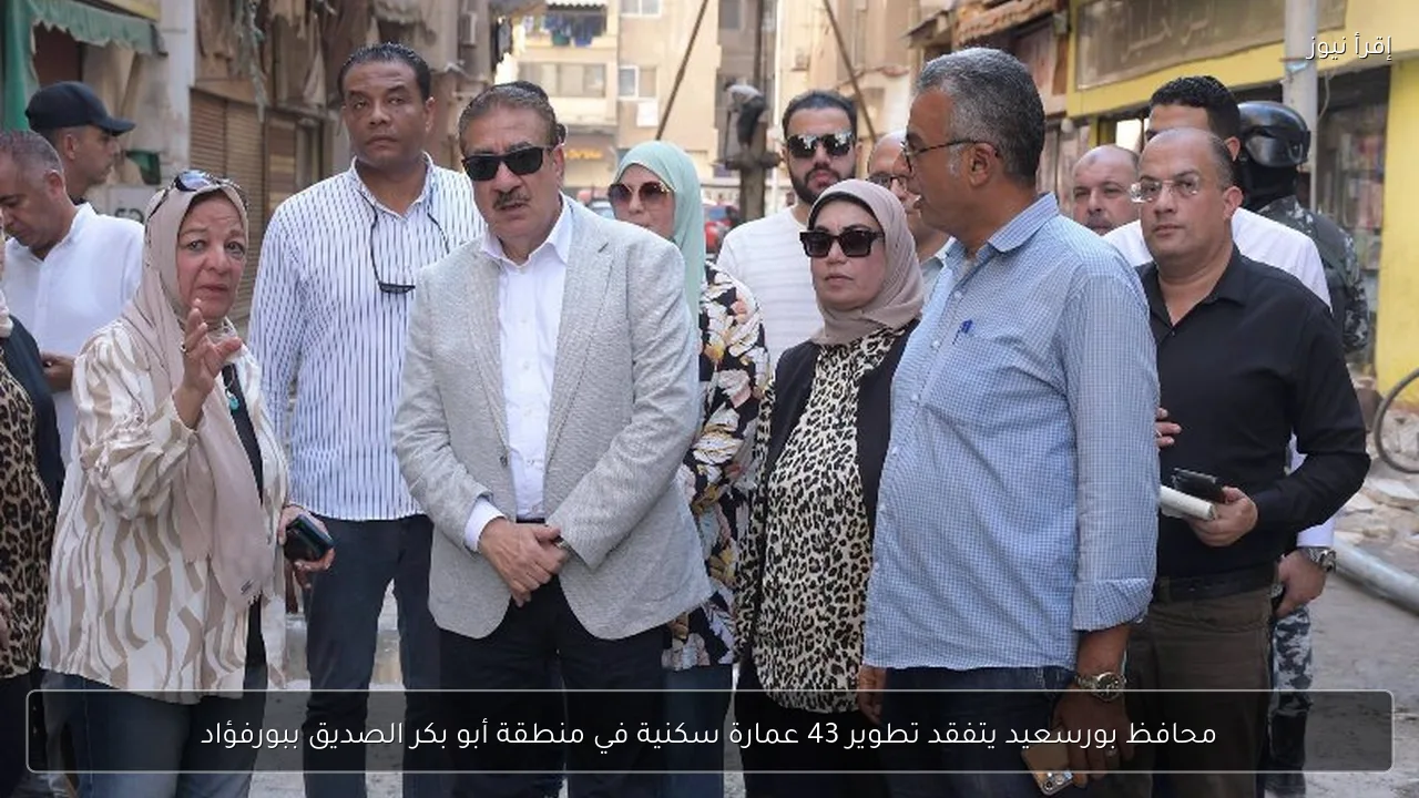 محافظ بورسعيد يتفقد تطوير 43 عمارة سكنية في منطقة أبو بكر الصديق ببورفؤاد