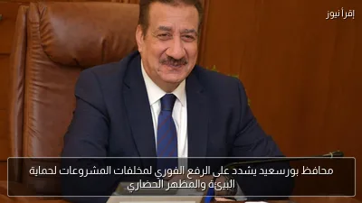 محافظ بورسعيد يشدد على الرفع الفوري لمخلفات المشروعات لحماية البيئة والمظهر الحضاري