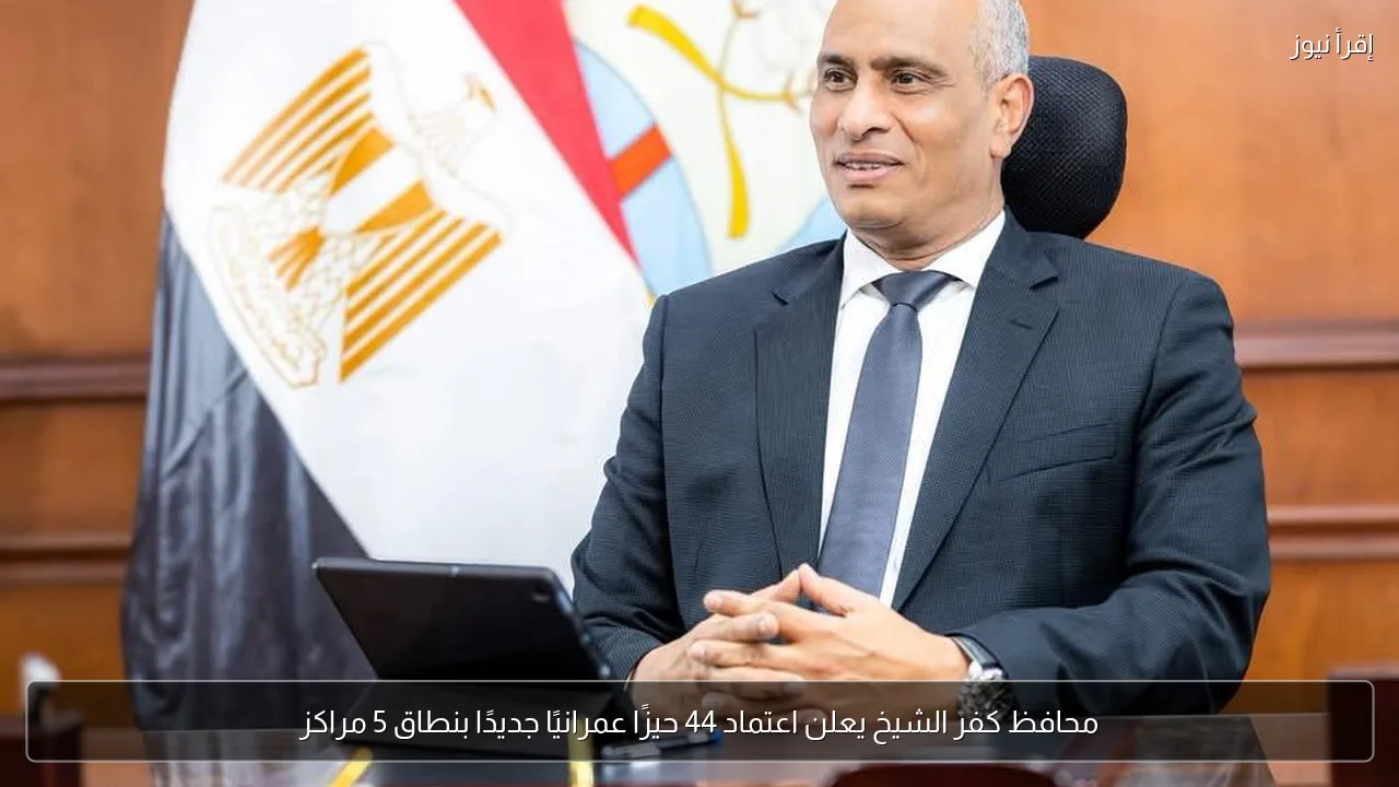 محافظ كفر الشيخ يعلن اعتماد 44 حيزًا عمرانيًا جديدًا بنطاق 5 مراكز