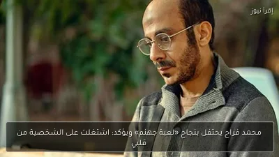 محمد فراج يحتفل بنجاح «لعبة جهنم» ويؤكد: اشتغلت على الشخصية من قلبي