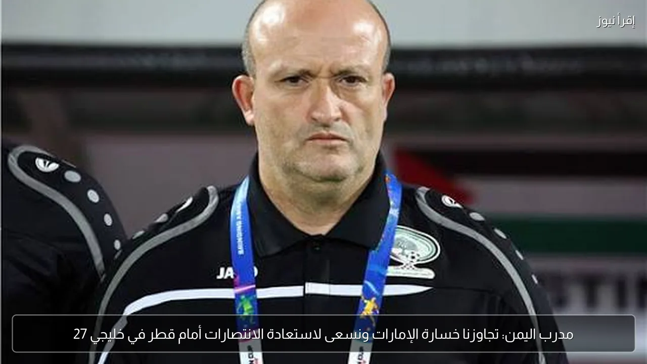 مدرب اليمن: تجاوزنا خسارة الإمارات ونسعى لاستعادة الانتصارات أمام قطر في خليجي 27