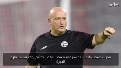 مدرب منتخب اليمن: الخسارة أمام قطر 0-1 في «خليجي 27» بسبب فارق الخبرة