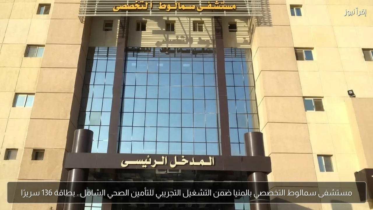 مستشفى سمالوط التخصصي بالمنيا ضمن التشغيل التجريبي للتأمين الصحي الشامل.. بطاقة 136 سريرًا