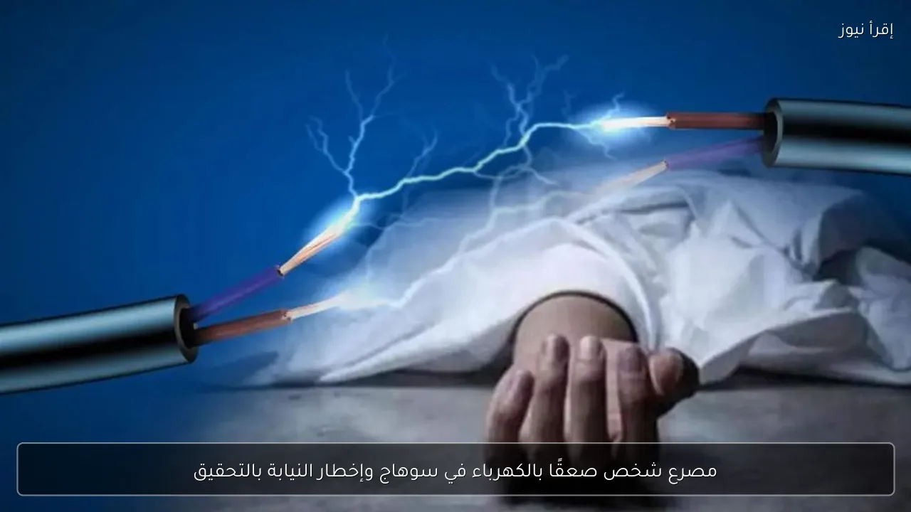 مصرع شخص صعقًا بالكهرباء في سوهاج وإخطار النيابة بالتحقيق