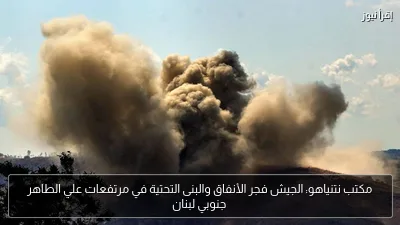 مكتب نتنياهو: الجيش فجر الأنفاق والبنى التحتية في مرتفعات علي الطاهر جنوبي لبنان