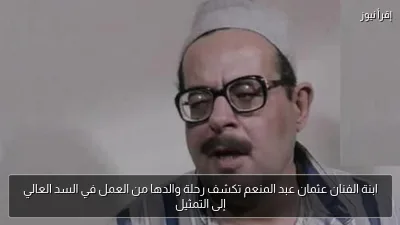 ابنة الفنان عثمان عبد المنعم تكشف رحلة والدها من العمل في السد العالي إلى التمثيل