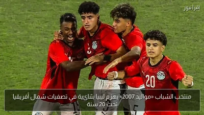 منتخب الشباب «مواليد 2007» يهزم ليبيا بثنائية في تصفيات شمال أفريقيا تحت 20 سنة